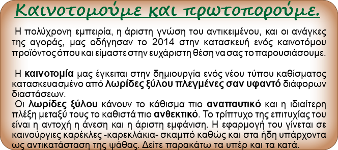 Καινοτομούμε και πρωτοπορούμε. Η πολύχρονη εμπειρία, η άριστη γνώση του αντικειμένου, και οι ανάγκες της αγοράς, μας οδήγησαν το 2014 στην κατασκευή ενός καινοτόμου προϊόντος όπου και είμαστε στην ευχάριστη θέση να σας το παρουσιάσουμε. Η καινοτομία μας έγκειται στην δημιουργία ενός νέου τύπου καθίσματος κατασκευασμένο από λωρίδες ξύλου πλεγμένες σαν υφαντό διάφορων διαστάσεων. Οι λωρίδες ξύλου κάνουν το κάθισμα πιο αναπαυτικό και η ιδιαίτερη πλέξη μεταξύ τους το καθιστά πιο ανθεκτικό. Το τρίπτυχο της επιτυχίας του είναι η αντοχή η άνεση και η άριστη εμφάνιση. Η εφαρμογή του γίνεται σε καινούργιες καρέκλες -καρεκλάκια- σκαμπό καθώς και στα ήδη υπάρχοντα ως αντικατάσταση της ψάθας. Δείτε παρακάτω τα υπέρ και τα κατά.
